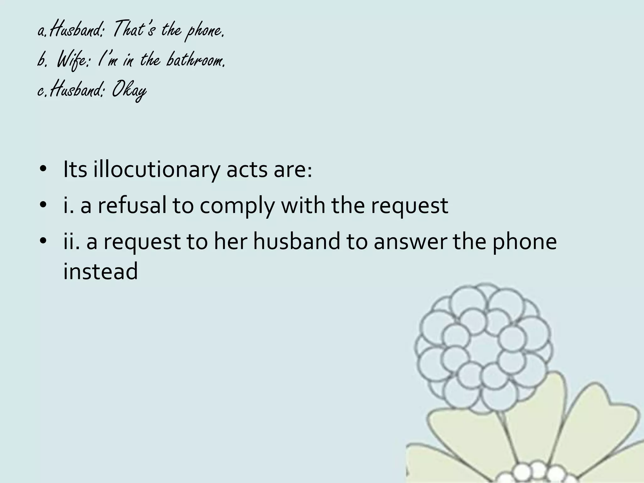 a.Husband: That’s the phone.
b. Wife: I’m in the bathroom.
c.Husband: Okay
• Its illocutionary acts are:
• i. a refusal to comply with the request
• ii. a request to her husband to answer the phone
instead
 