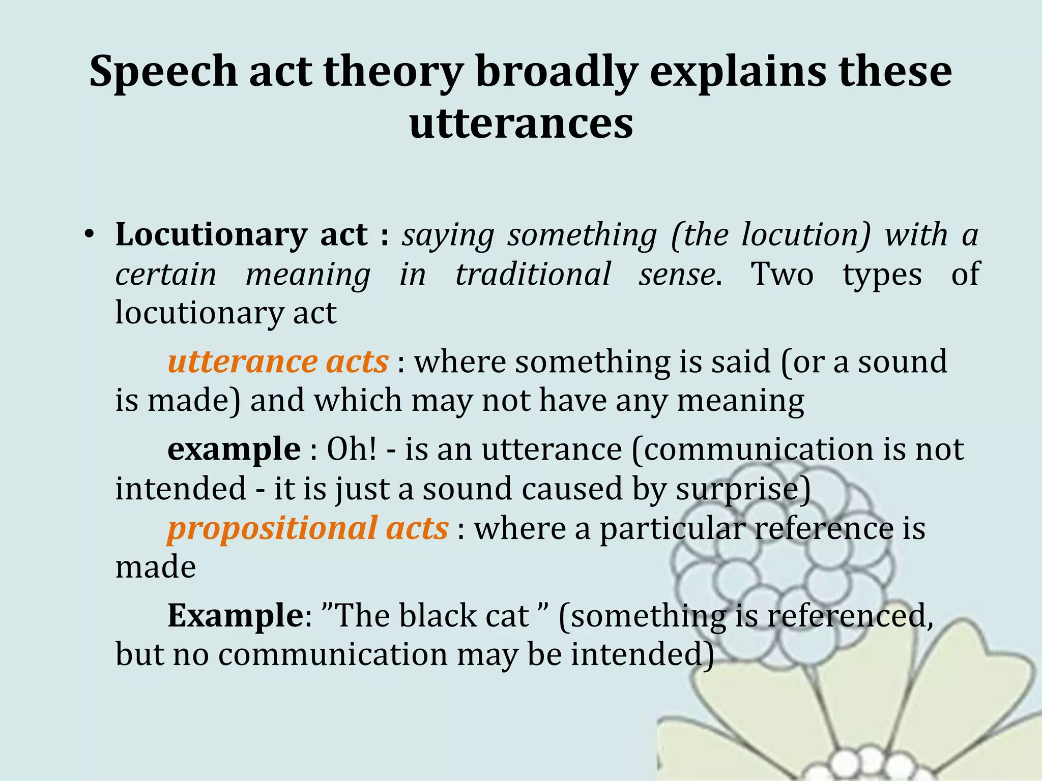 Speech act theory broadly explains these
utterances
• Locutionary act : saying something (the locution) with a
certain meaning in traditional sense. Two types of
locutionary act
utterance acts : where something is said (or a sound
is made) and which may not have any meaning
example : Oh! - is an utterance (communication is not
intended - it is just a sound caused by surprise)
propositional acts : where a particular reference is
made
Example: ”The black cat ” (something is referenced,
but no communication may be intended)
 