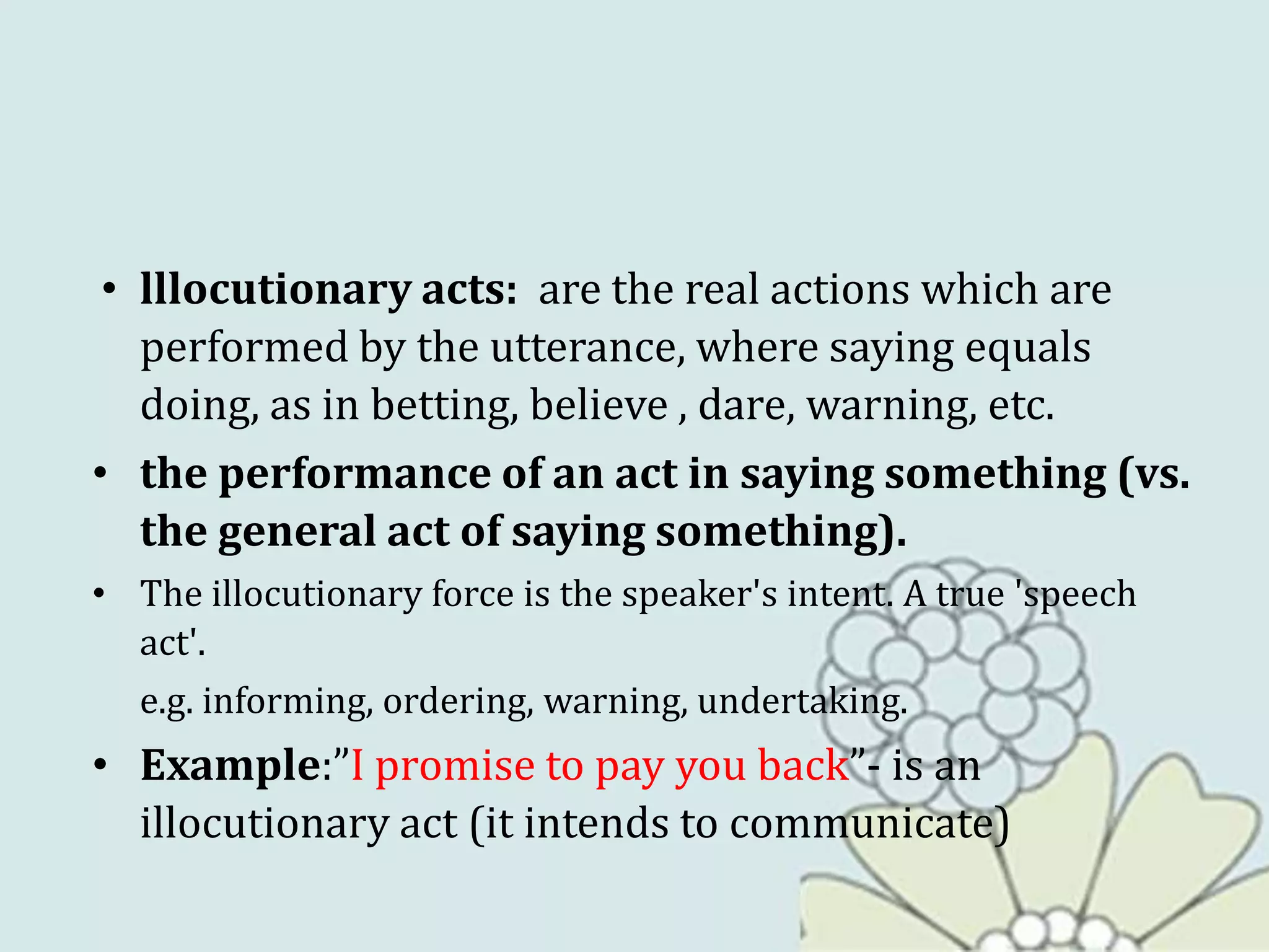 • lllocutionary acts: are the real actions which are
performed by the utterance, where saying equals
doing, as in betting, believe , dare, warning, etc.
• the performance of an act in saying something (vs.
the general act of saying something).
• The illocutionary force is the speaker's intent. A true 'speech
act'.
e.g. informing, ordering, warning, undertaking.
• Example:”I promise to pay you back”- is an
illocutionary act (it intends to communicate)
 