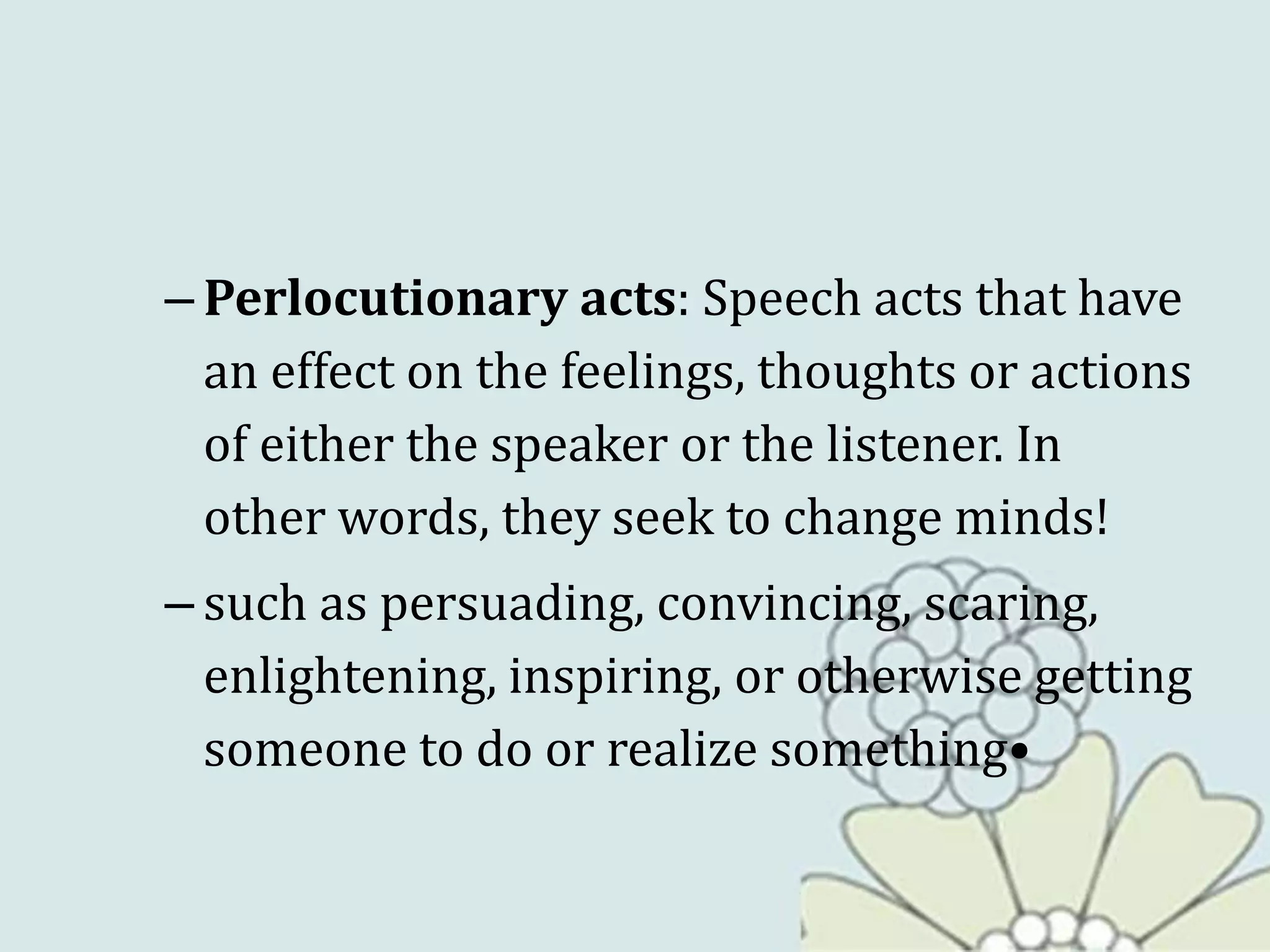 – Perlocutionary acts: Speech acts that have
an effect on the feelings, thoughts or actions
of either the speaker or the listener. In
other words, they seek to change minds!
– such as persuading, convincing, scaring,
enlightening, inspiring, or otherwise getting
someone to do or realize something•
 