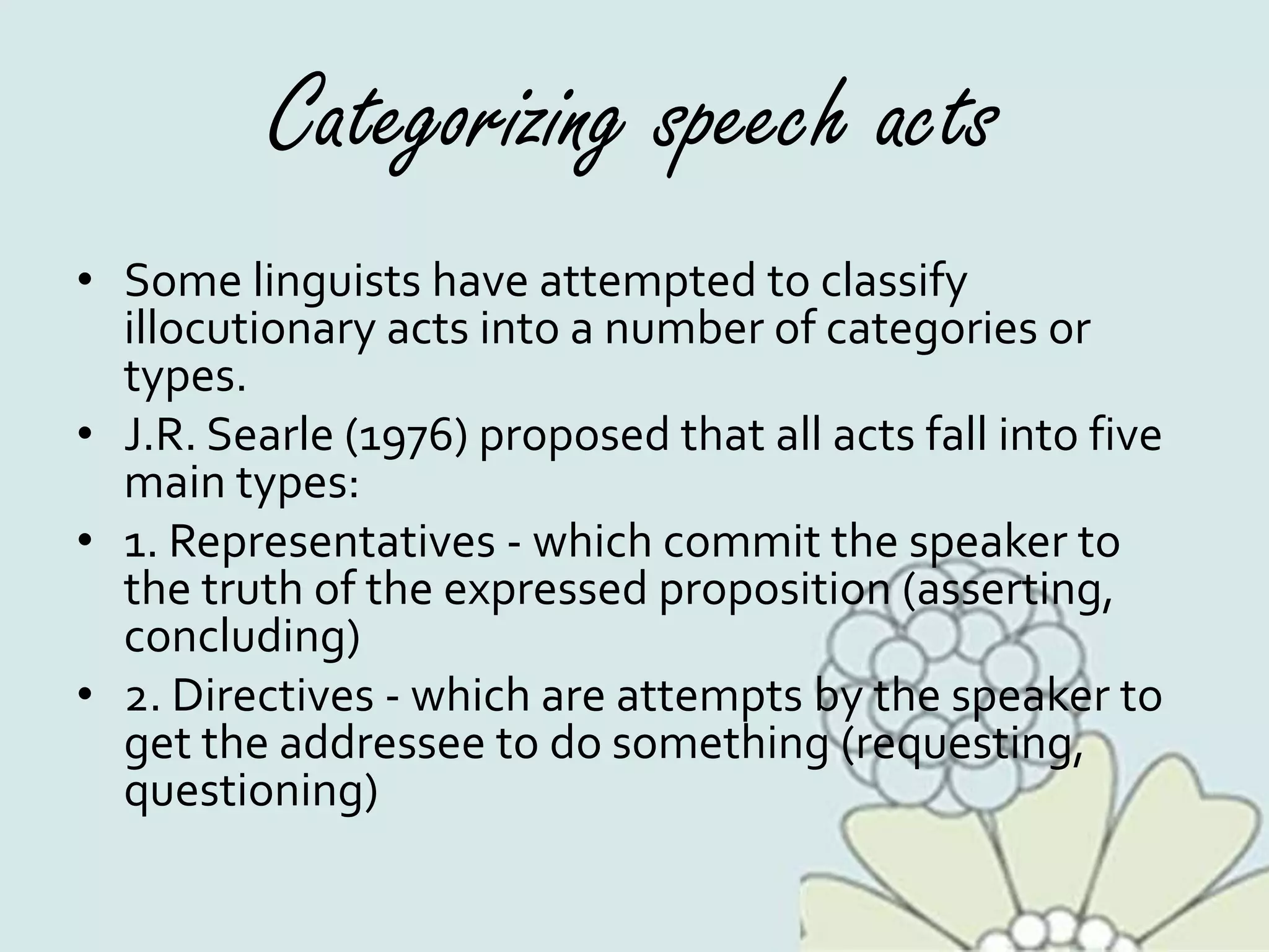 Categorizing speech acts
• Some linguists have attempted to classify
illocutionary acts into a number of categories or
types.
• J.R. Searle (1976) proposed that all acts fall into five
main types:
• 1. Representatives - which commit the speaker to
the truth of the expressed proposition (asserting,
concluding)
• 2. Directives - which are attempts by the speaker to
get the addressee to do something (requesting,
questioning)
 