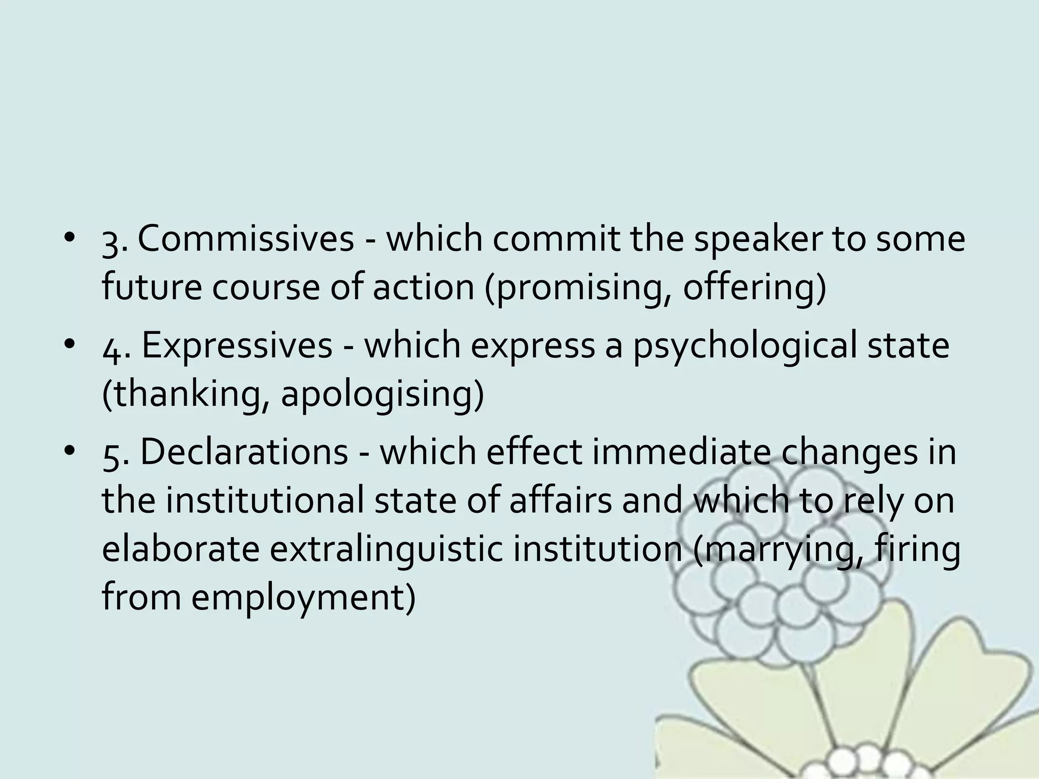 • 3. Commissives - which commit the speaker to some
future course of action (promising, offering)
• 4. Expressives - which express a psychological state
(thanking, apologising)
• 5. Declarations - which effect immediate changes in
the institutional state of affairs and which to rely on
elaborate extralinguistic institution (marrying, firing
from employment)
 
