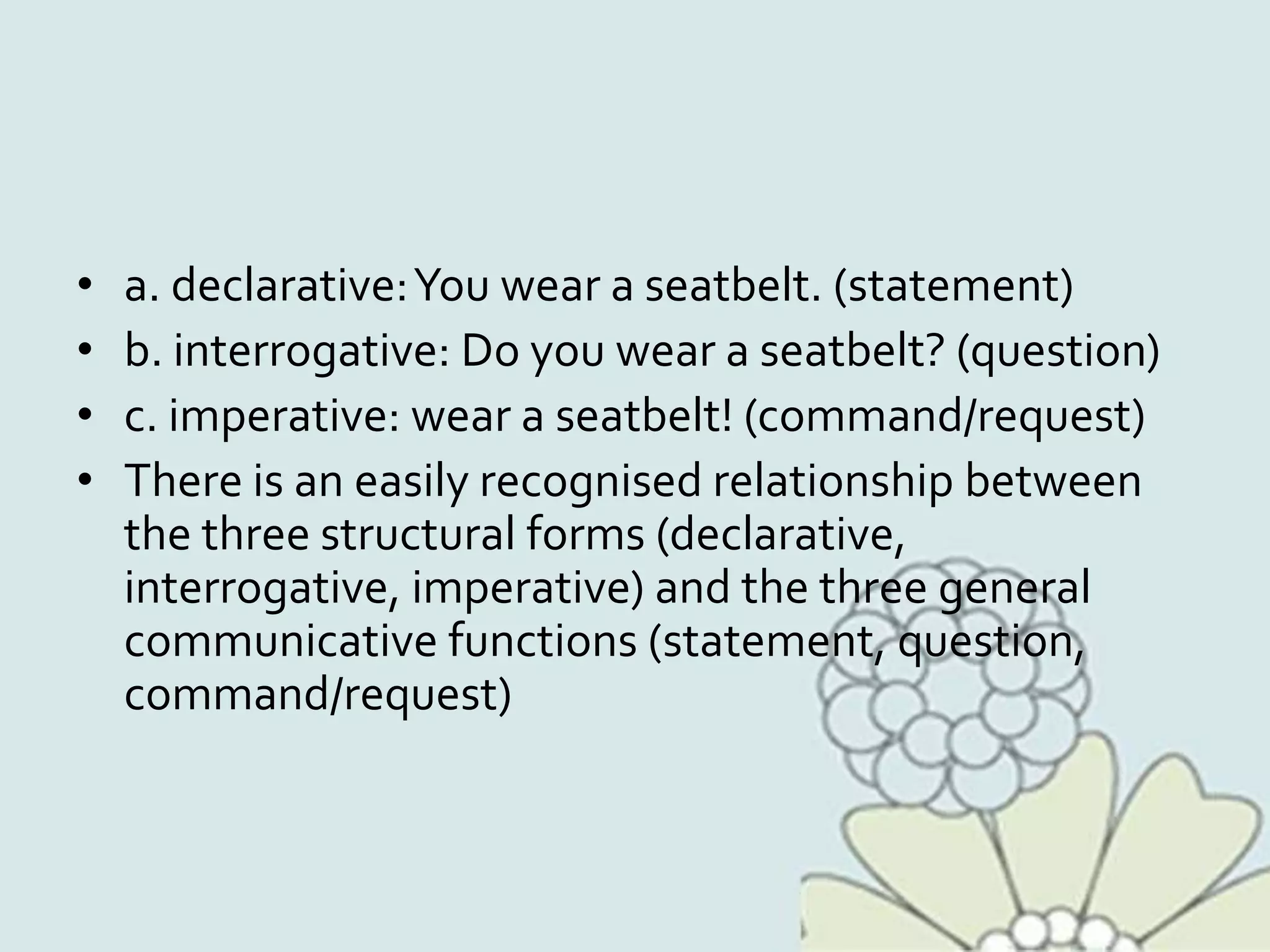 • a. declarative:You wear a seatbelt. (statement)
• b. interrogative: Do you wear a seatbelt? (question)
• c. imperative: wear a seatbelt! (command/request)
• There is an easily recognised relationship between
the three structural forms (declarative,
interrogative, imperative) and the three general
communicative functions (statement, question,
command/request)
 