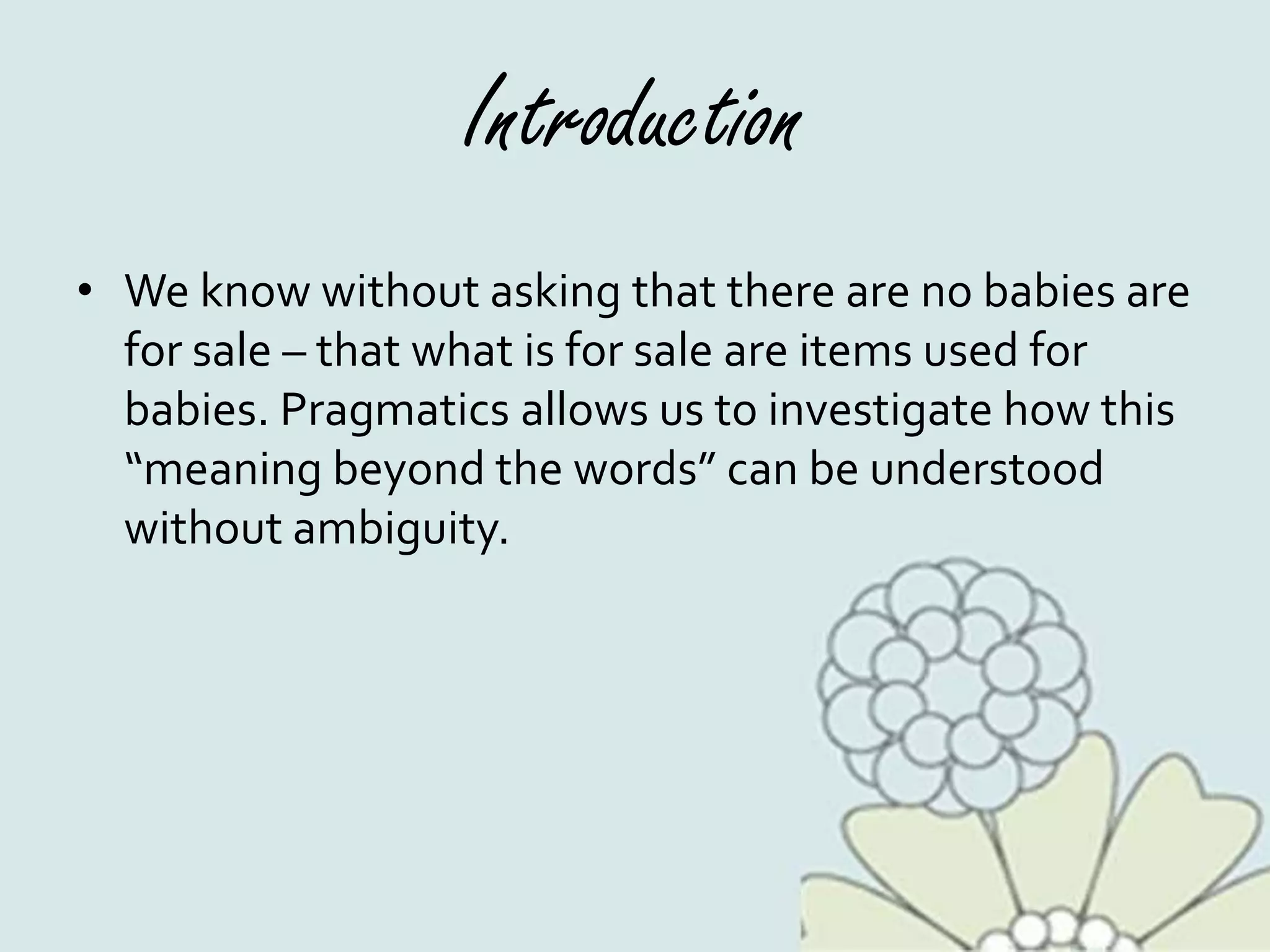 Introduction
• We know without asking that there are no babies are
for sale – that what is for sale are items used for
babies. Pragmatics allows us to investigate how this
“meaning beyond the words” can be understood
without ambiguity.
 