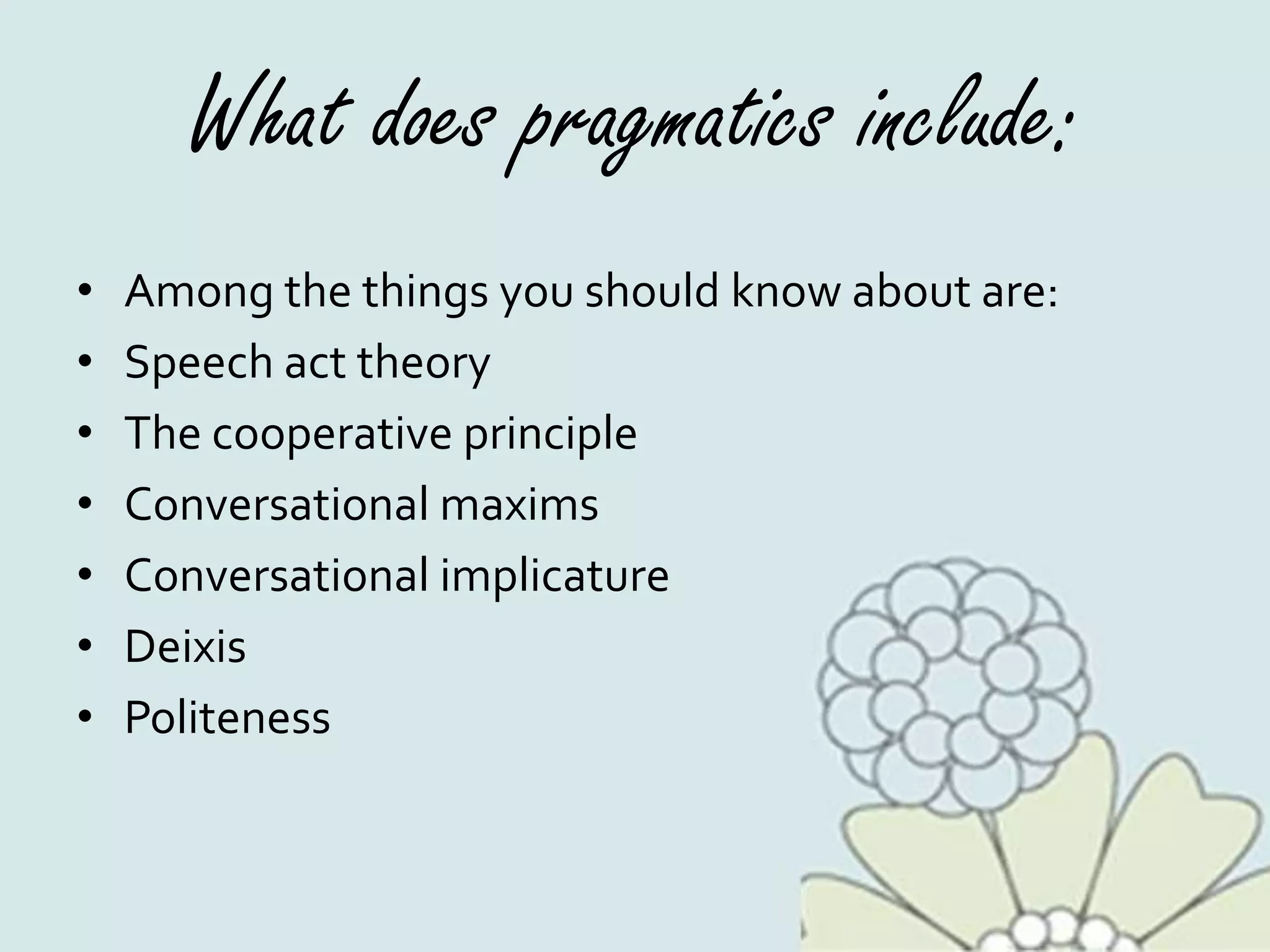 What does pragmatics include:
• Among the things you should know about are:
• Speech act theory
• The cooperative principle
• Conversational maxims
• Conversational implicature
• Deixis
• Politeness
 