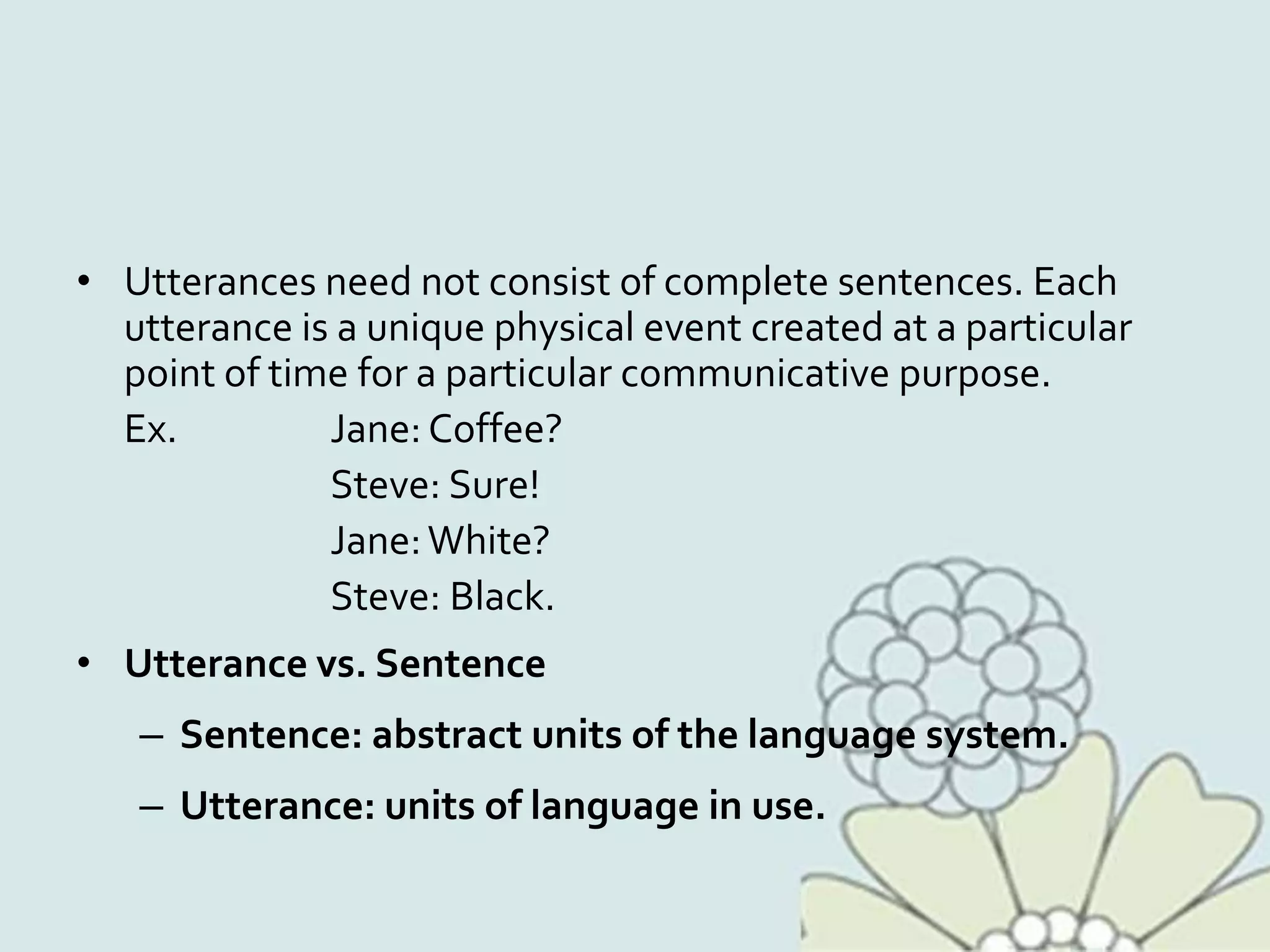 • Utterances need not consist of complete sentences. Each
utterance is a unique physical event created at a particular
point of time for a particular communicative purpose.
Ex. Jane: Coffee?
Steve: Sure!
Jane:White?
Steve: Black.
• Utterance vs. Sentence
– Sentence: abstract units of the language system.
– Utterance: units of language in use.
 