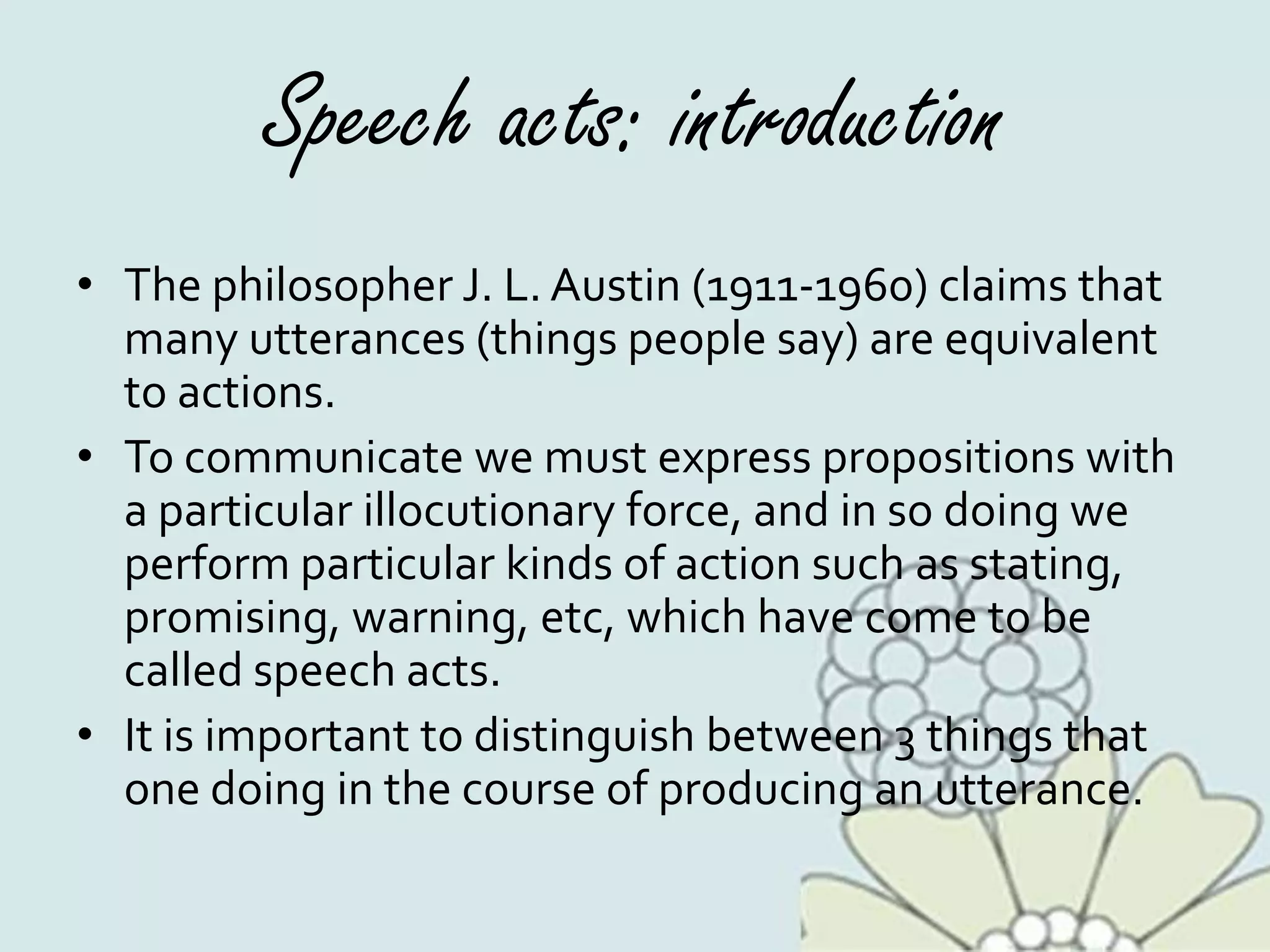 Speech acts: introduction
• The philosopher J. L. Austin (1911-1960) claims that
many utterances (things people say) are equivalent
to actions.
• To communicate we must express propositions with
a particular illocutionary force, and in so doing we
perform particular kinds of action such as stating,
promising, warning, etc, which have come to be
called speech acts.
• It is important to distinguish between 3 things that
one doing in the course of producing an utterance.
 