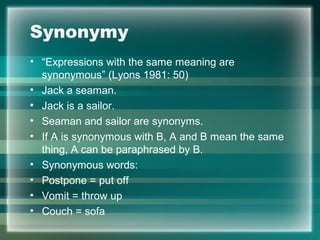 Synonymy
• “Expressions with the same meaning are
synonymous” (Lyons 1981: 50)
• Jack a seaman.
• Jack is a sailor.
• Seaman and sailor are synonyms.
• If A is synonymous with B, A and B mean the same
thing, A can be paraphrased by B.
• Synonymous words:
• Postpone = put off
• Vomit = throw up
• Couch = sofa
 
