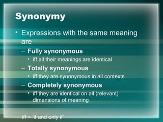 Synonymy
• Expressions with the same meaning
are
– Fully synonymous
• iff all their meanings are identical
– Totally synonymous
• iff they are synonymous in all contexts
– Completely synonymous
• iff they are identical on all (relevant)
dimensions of meaning
iff = ‘if and only if’
 