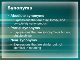 Synonyms
• Absolute synonyms
– Expressions that are fully, totally, and
completely synonymous
• Partial synonyms
– Expressions that are synonymous but not
absolutely so.
• Near synonyms
– Expressions that are similar but not
identical in meaning
 