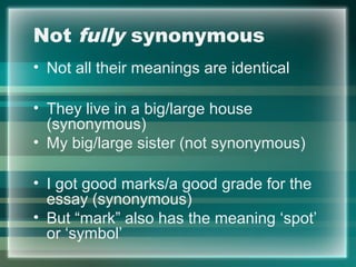 Not fully synonymous
• Not all their meanings are identical
• They live in a big/large house
(synonymous)
• My big/large sister (not synonymous)
• I got good marks/a good grade for the
essay (synonymous)
• But “mark” also has the meaning ‘spot’
or ‘symbol’
 