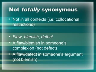 Not totally synonymous
• Not in all contexts (i.e. collocational
restrictions)
• Flaw, blemish, defect
• A flaw/blemish in someone’s
complexion (not defect)
• A flaw/defect in someone’s argument
(not blemish)
 