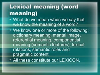 Lexical meaning (word
meaning)
• What do we mean when we say that
we know the meaning of a word?
• We know one or more of the following:
dictionary meaning, mental image,
referential meaning, componential
meaning (semantic features), lexical
relations, semantic roles and
pragmatic content
• All these constitute our LEXICON.
 