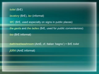 toilet (BrE)
lavatory (BrE), lav (informal)
WC (BrE, used especially on signs in public places)
the gents and the ladies (BrE, used for public conveniences)
loo (BrE informal)
bath/rest/washroom (AmE, cf. Italian ‘bagno’) = BrE toilet
john (AmE informal)
 