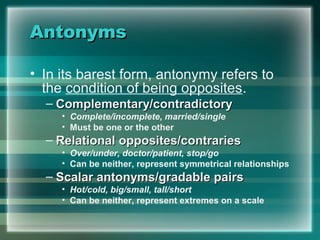 AntonymsAntonyms
• In its barest form, antonymy refers to
the condition of being opposites.
– Complementary/contradictoryComplementary/contradictory
• Complete/incomplete, married/single
• Must be one or the other
– Relational opposites/contrariesRelational opposites/contraries
• Over/under, doctor/patient, stop/go
• Can be neither, represent symmetrical relationships
– Scalar antonyms/gradable pairsScalar antonyms/gradable pairs
• Hot/cold, big/small, tall/short
• Can be neither, represent extremes on a scale
 