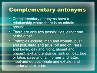 Complementary antonyms
• Complementary antonyms have a
relationship where there is no middle
ground.
• There are only two possibilities, either one
or the other.
• Examples include: man and woman, push
and pull, dead and alive, off and on, raise
and lower, day and night, absent and
present, exit and entrance, sink or float, true
or false, pass and fail, former and latter,
input and output, inhale and exhale, and
interior and exterior.
 