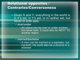 Relational opposites /
Contraries/Converseness
– Given X and Y, everything in the world is
in X’s set, in Y’s set, or in neither set, but
never in both sets.
• over/underover/under
– An object can be over or under another,
but never both. It could also be NEXT TO
another object.
• married/bachelormarried/bachelor
– A man can be married or a bachelor, but
not both. He could also be a divorcé or a
widower.
 