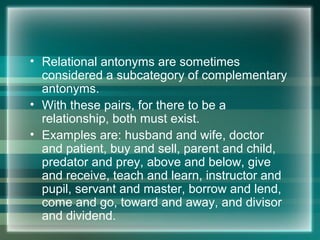 • Relational antonyms are sometimes
considered a subcategory of complementary
antonyms.
• With these pairs, for there to be a
relationship, both must exist.
• Examples are: husband and wife, doctor
and patient, buy and sell, parent and child,
predator and prey, above and below, give
and receive, teach and learn, instructor and
pupil, servant and master, borrow and lend,
come and go, toward and away, and divisor
and dividend.
 