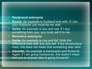• Reciprocal antonyms
• Nouns: An example is husband and wife. If I am
your husband, you must be my wife.
• Verbs: An example is buy and sell. If I buy
something from you, you must sell it to me.
• Reversive antonyms
• Verbs: An example is rise and fall. Note the
difference here with buy and sell. If the temperature
rises, this does not mean that something else falls!
• Adverbs: An example is backwards and forwards.
Again, if I am going backwards, this doesn’t mean
that you or anyone else is going forwards!
 