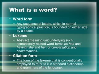 What is a word?
• Word form
– Any sequence of letters, which in normal
typographical practice, is bounded on either side
by a space.
• Lexeme
– Abstract meaning unit underlying such
semantically related word-forms as had and
having, she and her, or conversation and
conversations.
• Citation form
– The form of the lexeme that is conventionally
employed to refer to it in standard dictionaries
and grammars of the language.
 