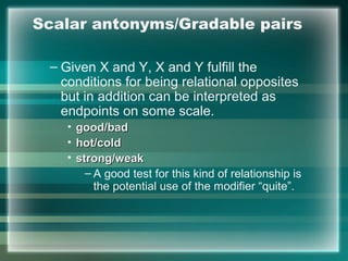 Scalar antonyms/Gradable pairs
– Given X and Y, X and Y fulfill the
conditions for being relational opposites
but in addition can be interpreted as
endpoints on some scale.
• good/badgood/bad
• hot/coldhot/cold
• strong/weakstrong/weak
– A good test for this kind of relationship is
the potential use of the modifier “quite”.
 
