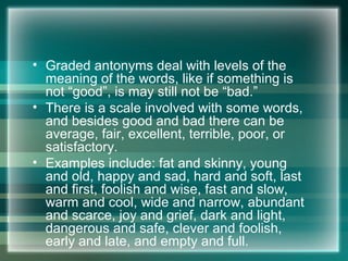 • Graded antonyms deal with levels of the
meaning of the words, like if something is
not “good”, is may still not be “bad.”
• There is a scale involved with some words,
and besides good and bad there can be
average, fair, excellent, terrible, poor, or
satisfactory.
• Examples include: fat and skinny, young
and old, happy and sad, hard and soft, last
and first, foolish and wise, fast and slow,
warm and cool, wide and narrow, abundant
and scarce, joy and grief, dark and light,
dangerous and safe, clever and foolish,
early and late, and empty and full.
 