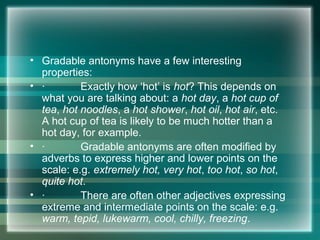 • Gradable antonyms have a few interesting
properties:
• · Exactly how ‘hot’ is hot? This depends on
what you are talking about: a hot day, a hot cup of
tea, hot noodles, a hot shower, hot oil, hot air, etc.
A hot cup of tea is likely to be much hotter than a
hot day, for example.
• · Gradable antonyms are often modified by
adverbs to express higher and lower points on the
scale: e.g. extremely hot, very hot, too hot, so hot,
quite hot.
• · There are often other adjectives expressing
extreme and intermediate points on the scale: e.g.
warm, tepid, lukewarm, cool, chilly, freezing.
 