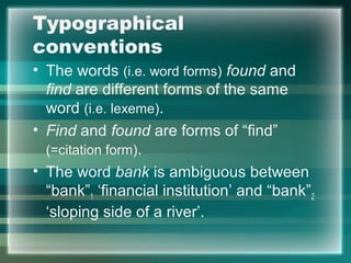 Typographical
conventions
• The words (i.e. word forms) found and
find are different forms of the same
word (i.e. lexeme).
• Find and found are forms of “find”
(=citation form).
• The word bank is ambiguous between
“bank”1 ‘financial institution’ and “bank”2
‘sloping side of a river’.
 