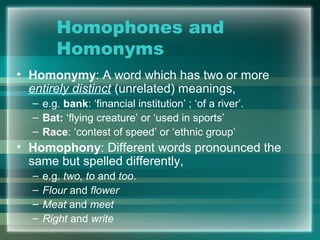 Homophones and
Homonyms
• Homonymy: A word which has two or more
entirely distinct (unrelated) meanings,
– e.g. bank: ‘financial institution’ ; ‘of a river’.
– Bat: ‘flying creature’ or ‘used in sports’
– Race: ‘contest of speed’ or ‘ethnic group’
• Homophony: Different words pronounced the
same but spelled differently,
– e.g. two, to and too.
– Flour and flower
– Meat and meet
– Right and write
 