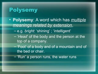 Polysemy
• Polysemy: A word which has multiple
meanings related by extension,
– e.g. bright: ‘shining’ ; ‘intelligent’
– ‘Head’ of the body and the person at the
top of a company.
– ‘Foot’ of a body and of a mountain and of
the bed or chair.
– ‘Run’ a person runs, the water runs
 