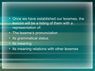 • Once we have established our lexemes, the
lexicon will be a listing of them with a
representation of:
• The lexeme‘s pronunciation
• Its grammatical status
• Its meaning
• Its meaning relations with other lexemes
 