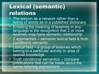 Lexical (semantic)
relations
• The lexicon as a network rather than a
listing of words as in a published dictionary
• Knowing the meaning of lexemes in any
language is the recognition that 2 or more
lexemes may have semantic relationship
• 2 approaches – semantic lexical field & truth
conditional semantic
• Lexical field – a group of lexemes which
belong to a particular activity or area of
special knowledge
• Truth conditional semantics – compare
predications that can be made about the
same referring expressions
 