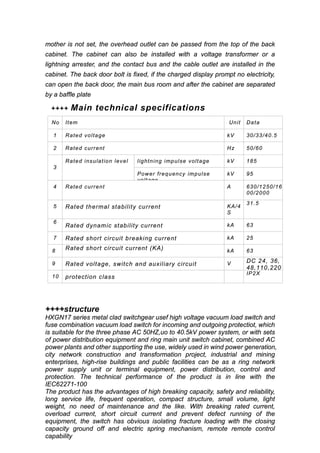 mother is not set, the overhead outlet can be passed from the top of the back
cabinet. The cabinet can also be installed with a voltage transformer or a
lightning arrester, and the contact bus and the cable outlet are installed in the
cabinet. The back door bolt is fixed, if the charged display prompt no electricity,
can open the back door, the main bus room and after the cabinet are separated
by a baffle plate
++++ Main technical specifications
No Item Unit Data
1 Rated voltage kV 30/33/40.5
2 Rated current Hz 50/60
3
Rated insulation level lightning impulse voltage kV 185
Power frequency impulse
voltage
kV 95
4 Rated current A 630/1250/16
00/2000
5 Rated thermal stability current KA/4
S
31.5
6
Rated dynamic stability current kA 63
7 Rated short circuit breaking current kA 25
8 Rated short circuit current (KA) kA 63
9 Rated voltage, switch and auxiliary circuit V DC 24, 36,
48,110,220
10 protection class
IP2X
++++structure
HXGN17 series metal clad switchgear usef high voltage vacuum load switch and
fuse combination vacuum load switch for incoming and outgoing protectiot, which
is suitable for the three phase AC 50HZ,uo to 40.5kV power system, or with sets
of power distribution equipment and ring main unit switch cabinet, combined AC
power plants and other supporting the use, widely used in wind power generation,
city network construction and transformation project, industrial and mining
enterprises, high-rise buildings and public facilities can be as a ring network
power supply unit or terminal equipment, power distribution, control and
protection. The technical performance of the product is in line with the
IEC62271-100
The product has the advantages of high breaking capacity, safety and reliability,
long service life, frequent operation, compact structure, small volume, light
weight, no need of maintenance and the like. With breaking rated current,
overload current, short circuit current and prevent defect running of the
equipment, the switch has obvious isolating fracture loading with the closing
capacity ground off and electric spring mechanism, remote remote control
capability
 