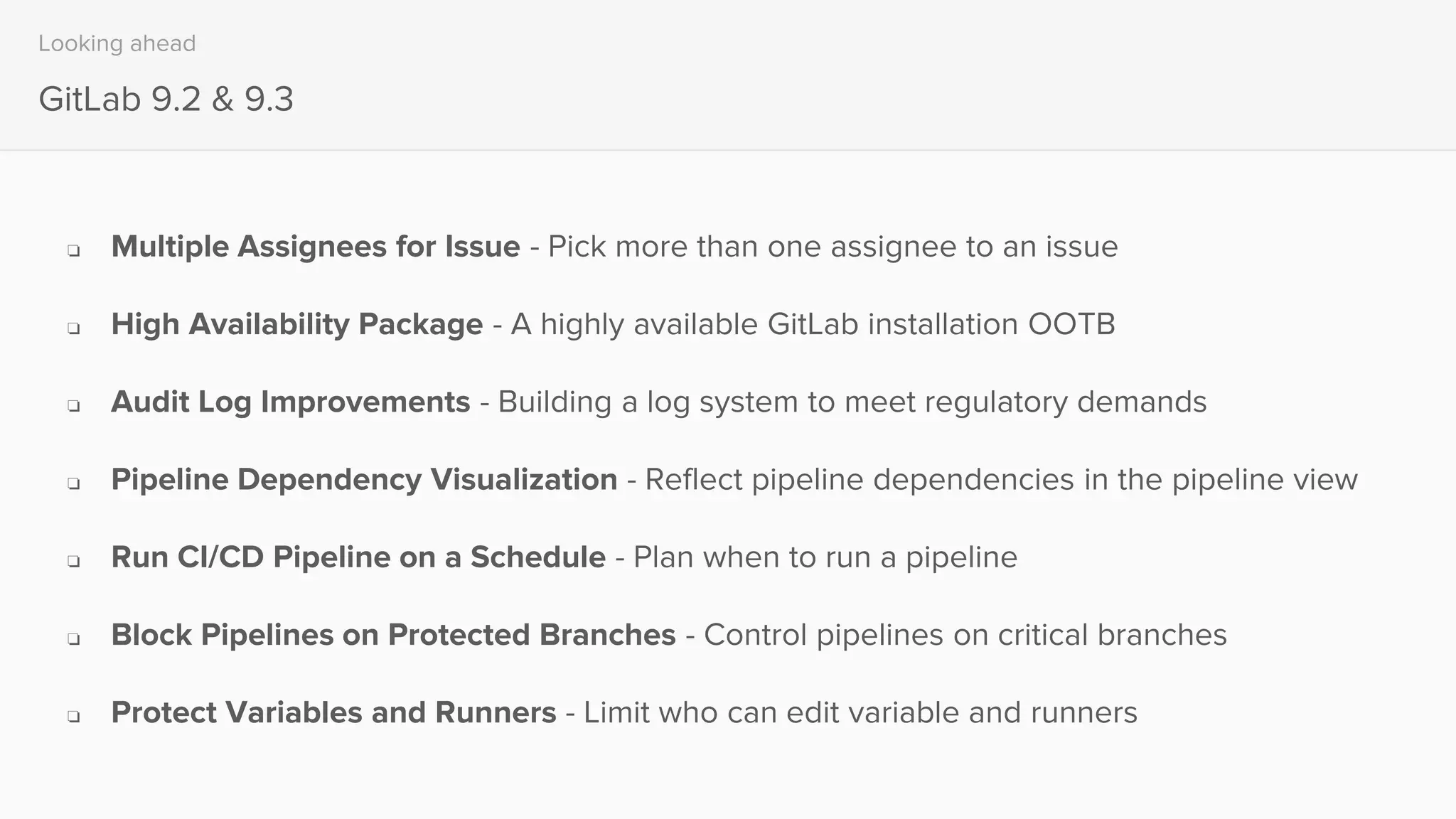Looking ahead
GitLab 9.2 & 9.3
❏ Multiple Assignees for Issue - Pick more than one assignee to an issue
❏ High Availability Package - A highly available GitLab installation OOTB
❏ Audit Log Improvements - Building a log system to meet regulatory demands
❏ Pipeline Dependency Visualization - Reflect pipeline dependencies in the pipeline view
❏ Run CI/CD Pipeline on a Schedule - Plan when to run a pipeline
❏ Block Pipelines on Protected Branches - Control pipelines on critical branches
❏ Protect Variables and Runners - Limit who can edit variable and runners
 