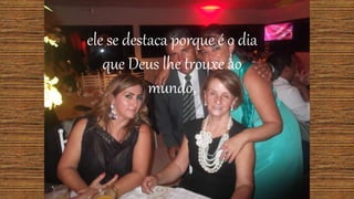 ele se destaca porque é o dia
que Deus lhe trouxe ao
mundo,
 