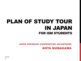 PLAN OF STUDY TOUR
IN JAPAN
FOR ISM STUDENTS
JAPAN OVERSEAS COOPERATION VOLUNTEERS
KOTA NUMAGAWA
2014/6/3
v3
 