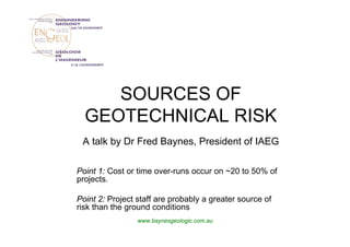 SOURCES OF
  GEOTECHNICAL RISK
 A talk by Dr Fred Baynes, President of IAEG

Point 1: Cost or time over-runs occur on ~20 to 50% of
projects.

Point 2: Project staff are probably a greater source of
risk than the ground conditions
                 www.baynesgeologic.com.au
 