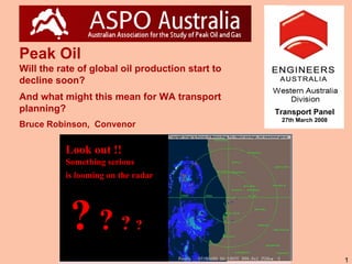 Peak Oil
Will the rate of global oil production start to
decline soon?
And what might this mean for WA transport
planning?                                         Transport Panel
                                                   27th March 2008
Bruce Robinson, Convenor

          Look out !!
          Something serious
          is looming on the radar




           ???                ?

                                                                     1
 