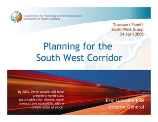 Transport Panel/
                                     South West Group
                                         24 April 2008


             Planning for the
            South West Corridor

            Perth-Peel Vision
By 2030, Perth people will have
          created a world-class
 sustainable city, vibrant, more   Eric Lumsden PSM
 compact and accessible, with a
         unique sense of place.     Director General
 