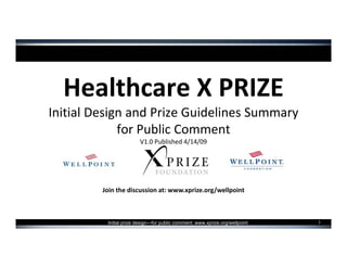 Healthcare X PRIZE
Initial Design and Prize Guidelines Summary
             for Public Comment
                        V1.0 Published 4/14/09




         Join the discussion at: www.xprize.org/wellpoint



                                                                              1
          Initial prize design—for public comment: www.xprize.org/wellpoint
 