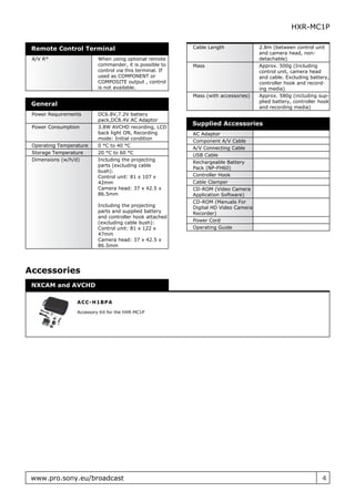 HXR-MC1P

 Remote Control Terminal                                  Cable Length              2.8m (between control unit
                                                                                    and camera head, non-
 A/V R*                   When using optional remote                                detachable)
                          commander, it is possible to    Mass                      Approx. 500g (Including
                          control via this terminal. If                             control unit, camera head
                          used as COMPONENT or                                      and cable. Excluding battery,
                          COMPOSITE output , control                                controller hook and record-
                          is not available.                                         ing media)
                                                          Mass (with accessories)   Approx. 580g (including sup-
                                                                                    plied battery, controller hook
 General                                                                            and recording media)
 Power Requirements       DC6.8V,7.2V battery
                          pack,DC8.4V AC Adaptor
                                                          Supplied Accessories
 Power Consumption        3.8W AVCHD recording, LCD
                          back light ON, Recording        AC Adaptor
                          mode: Initial condition
                                                          Component A/V Cable
 Operating Temperature    0 °C to 40 °C
                                                          A/V Connecting Cable
 Storage Temperature      20 °C to 60 °C
                                                          USB Cable
 Dimensions (w/h/d)       Including the projecting
                                                          Rechargeable Battery
                          parts (excluding cable
                                                          Pack (NP-FH60)
                          bush):
                          Control unit: 81 x 107 x        Controller Hook
                          42mm                            Cable Clamper
                          Camera head: 37 x 42.5 x        CD-ROM (Video Camera
                          86.5mm                          Application Software)
                                                          CD-ROM (Manuals For
                          Including the projecting        Digital HD Video Camera
                          parts and supplied battery      Recorder)
                          and controller hook attached
                          (excluding cable bush):         Power Cord
                          Control unit: 81 x 122 x        Operating Guide
                          47mm
                          Camera head: 37 x 42.5 x
                          86.5mm




Accessories
 NXCAM and AVCHD

                 A C C - H 1B P A

                 Accessory Kit for the HXR-MC1P




 www.pro.sony.eu/broadcast                                                                                     4
 
