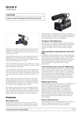 HXR-MC50E

 Ultra Compact Professional AVCHD Camcorder




                                                           accurate colour reproduction and sharp, amazingly
                                                           detailed images. In addition, the 29.8mm lens offers a
                                                           very wide angle of view. The six bladed iris offers su-
                                                           perb shallow depth of field videography.

                                                           10x Optical / 120x Digital Zoom
                                                           10x optical zoom helps to bring the action close up
                                                           from far away. In addition, Digital Zoom Interpolation
                                                           means that digital zooming (up to 120x) is clearer,
                                                           with less distortion than previous types of digital
Experience incredible imaging performance for such a       zoom.
compact camcorder, with up to 6 hours Full HD re-
cording on a 64GB internal memory and more on op-          Optical SteadyShot Image Stabilisation with Active
tional memory card.                                        Mode
                                                           SteadyShot image stabilisation with Active Mode rep-
The HXR-MC50E features a high resolution Exmor R™          resents the next step forward in Sony image stabilisa-
CMOS Sensor. This new Sensor developed by Sony             tion technology. Active Mode improves on existing
captures amazing, Full HD video with superb contrast,      SteadyShot image stabilisation by allowing the cam-
rich colours and less picture noise.                       era to compensate for greater degrees of camera
                                                           shake and deliver a stunning level of image
With the HXR-MC50E you’ll see the difference in every      smoothness.
shot, especially in those all important situations where
lighting cannot be controlled.                             1/2.88" Back-Illuminated "Exmor R" CMOS Sensor
                                                           Experience low-light sensitivity with improved image
The HXR-MC50E is equipped with Optical SteadyShot          clarity and drastically reduced grain with the back-il-
Active Mode anti-shake technology which means you          luminated "Exmor R" sensor. "Exmor R" technology
can capture steady, smooth, high-quality content with      captures footage with high resolution and high sensit-
your camcorder, even when moving or zooming in or          ivity, while the advanced Sony BIONZ Image Pro-
out.                                                       cessor improves camera response time and screens
                                                           out noise to help ensure that the signal from each
With exceptional optical technologies and many ad-         pixel is as pure as possible.
vanced user features for such a compact camcorder,
the HXR-MC50E is perfect for a wide range of profes-       BIONZ Image Processor
sional applications allowing you to capture high qual-
                                                           The BIONZ Image Processor works in conjunction with
ity content in the smallest of form factors.
                                                           the Exmor CMOS sensor with ClearVid array for
                                                           pristine imaging. The BIONZ Image Processor
This product comes with the full PrimeSupport pack-
                                                           provides Data Noise Reduction, Fast Image pro-
age. That’s fast, hassle-free repairs, a helpline offer-
                                                           cessing, and Data compression. In addition, the
ing expert technical advice, and a free loan unit while
                                                           BIONZ Image Processor enables Sony’s Dynamic
yours is repaired. Plus the peace of mind that Sony is
                                                           Range Optimiser for both video and still image cap-
looking after your equipment – and your business.
                                                           ture. The higher processing speed also allows Dual
                                                           Recording to capture still images while recording
Features                                                   video footage.

                                                           Dynamic Range Optimiser
Wide Angle G-Lens
                                                           The D-Range (Dynamic Range) Optimiser function ad-
Experience Sony’s latest lens technology with the          justs the exposure and contrast of an image to
professional-quality G Lens. Engineered for superior       counter the effects of high-contrast shooting
optical performance, Sony G lenses deliver brilliant,


  www.pro.sony.eu/broadcast                                                                                    1
 