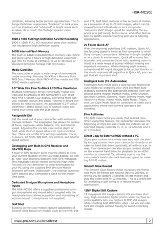 HXR-MC50E

condition, allowing better picture reproduction. The D-     and Z7E, Golf Shot captures a few seconds of motion
Range Optimiser suppresses "blackout" in dark areas         as a sequence of up to 22 still images, which can be
such as shadows and "whiteout" in bright areas such         viewed/printed individually or as a composite
as skies. As a result, the footage appears more             "sequence shot" image, great for analysing the nu-
natural.                                                    ances of a golf swing, tennis serve, and other fast ac-
                                                            tion for sports science teaching and sports tutoring
1920 x 1080 Full High Definition AVCHD Recording            applications.
1920 x 1080i FULL HD resolution gives your produc-
tion exceptional high definition quality                    2x Faster Quick AF
                                                            With the improved autofocus (AF) system, Quick AF,
64GB Internal Flash Memory                                  the focusing speed is twice as fast compared to other
The built-in 64GB embedded flash memory can record          Sony compact camcorders. Whether in bright daylight
and store up to 6 hours of high definition video foot-      or in a dimly lit environment, Quick AF ensures fast,
age (HD FX mode at 24Mbps), or up to 48 hours of            accurate, and consistent focus lock, enabling users to
standard definition footage (SD HQ mode).                   shoot in a wide range of scenes without missing any
                                                            important moments. When shooting night scenes,
Media Card Slot                                             conventional AF might struggle to focus, but thanks to
The camcorder accepts a wide range of removeable            the much improved AF algorithm in Quick AF, you can
media including: Memory Stick Duo / Memory Stick            get that all important shot.
PRO Duo / Memory Stick PRO-HG Duo media and SD/
SDHC media (optional)                                       Intelligent Auto (10 iAuto modes)
                                                            Intelligent Auto mode goes a step beyond traditional
3.5" Wide Xtra Fine TruBlack LCD Plus Viewfinder            auto modes by analysing your shot and then auto-
TruBlack technology brings remarkably higher con-           matically selecting the appropriate settings from ten
trast and brightness to the camcorder’s 3.5" Wide           distinct scene modes: Portrait Mode, Smile Shutter,
Xtra Fine TruBlack LCD display, delivering more nat-        Backlight Control, Scenery, Night Scenery Mode, High
ural, realistic colours and easier viewing in bright con-   Sensitivity Mode, Macro Mode, Baby Mode, Tripod,
ditions by reducing glare. An adjustable 0.27" colour       and Low Light Mode ideal for corporate or video diary
viewfinder (201k) allows you to capture video and           applications where non-camera operators are
frame your shots with the LCD closed.                       shooting.

Assignable Dial                                             Film Roll Index
Get the most out of your camcorder with enhanced            Film Roll Index helps you easily find desired clips.
manual controls. The assignable dial allows for control     When using this feature, the camcorder previews the
of focus, exposure, white balance, iris, and shutter        beginning of clips and can create clip indexes set at
speed. Adjusting the iris lets you control depth of         specified display intervals (3, 6, or 12 seconds and 1
field, while shutter speed allows for control motion        or 5 minutes)
blur. There are a total of 6 settings available: Focus,
Exposure, AE Shift, WB Shift, Iris control, and Shutter     Direct Copy to External HDD without a PC
speed control.                                              Store your content in a whole new way with the abil-
                                                            ity to copy content from your camcorder directly to an
Geotagging with Built-In GPS Receiver and                   external hard disk drive (optional), all without a pc or
NAVTEQ Maps                                                 mac. Your camcorder can also access content stored
                                                            on the external hard drive for playback on an HDMI
A built-in GPS receiver gives you the ability to view
                                                            monitor or consumer TV, allowing you to use the
your current location on the LCD map display, as well
                                                            camcorder’s handy playback features, great for view-
as "tag" your shooting locations with GPS metadata.
                                                            ing full HD rushes.
This metadata can be viewed using the Map Index
function on the camcorder or once downloaded to
                                                            Smooth Slow Record
your PC using the supplied PMB (Picture Motion
Browser) software. Additionally, the receiver automat-      The Smooth Slow Record mode increases the frame
ically adjusts your camcorder’s clock to the proper         rate from 50 frames per second (fps) to 200 fps, al-
time zone.                                                  lowing you to capture 3 seconds of fast motion and
                                                            play the video back in 12 seconds. This is a great tool
Dedicated Shotgun Microphone and Headphone                  for analysing a golf swing or a natural history
Inputs                                                      applications.
The HXR-MC50E offers a supplied professional shot-          12MP Digital Still Capture
gun microphone and mount which coupled with the
headphone input allows acquisition and monitoring of        12 megapixel still image capture lets you take stun-
location sound. (Headphones not supplied)                   ning, high resolution digital photos while the Dual re-
                                                            cord capability lets you capture 8.3MP still images
Golf Shot                                                   while shooting high definition video - so you can cap-
                                                            ture still images without having to switch recording
Building on the slow-motion capture capabilities of         modes.
Smooth Slow Record on models such as the HVR-Z5E



  www.pro.sony.eu/broadcast                                                                                      2
 