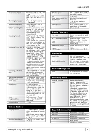 HXR-MC50E

Power consumption          Viewfinder: HD: 3.2 W / SD:     Shutter speed           1/6 - 1/10000 (Manual Shut-
                           2.4 W                                                   ter Speed Control)
                           LCD screen (normal bright-      Iris                    F1.8 - F3.4
                           ness): HD: 3.4 W / SD: 2.6
                                                           Slow &amp; Quick Mo-    200 fps (fixed) as Smooth
                           W
                                                           tion function           Slow Rec
Operating temperature      0 to +40 deg C (+32 to                                  *The picture quality is
                           +104 deg F)                                             degraded.
Storage temperature        -20 to +60 deg C (-4 to         White balance           Auto, outdoor (5800 K), in-
                           +140 deg F)                                             door (3200 K), One-push
Battery operating time     Continuous recording time:                              (Touch panel)
                           approx. 215 min (NP-FV70:
                           fully charged batt.) / 430
                           min (NP-FV100: fully            Inputs / Outputs
                           charged batt.)
                                                           Mic input               Stereo mini jack (x 1) φ3.5
Recording format           Video format: HD: MPEG-4
                                                                                   mm
                           AVC / H.264 (AVCHD), SD:
                           MPEG-2 PS                       A / V Remote Conector   Video / S Video / Audio /
                           Audio format: HD: Dolby Di-                             Component Out / Remote
                           gital 2ch / 5.1ch, 16 bit, 48   USB                     USB device, Mini-B / Hi-
                           kHz, SD: Dolby Digital 2ch /                            Speed (x 1)
                           5.1ch, 16 bit, 48 kHz           Headphone output        Stereo mini jack (x 1) φ3.5
Recording frame rate*1     AVCHD FX (24 Mbps) 1920 x                               mm
                           1080 / 50i / 16:9, AVCHD        HDMI output             HDMI mini connector (x 1)
                           FH (17 Mbps) 1920 x 1080 /
                           50i / 16:9, AVCHD HQ (9
                           Mbps) 1440 x 1080 / 50i /       Monitoring
                           16:9, AVCHD LP (5 Mbps)
                           1440 x 1080 / 50i / 16:9,       Viewfinder              0.2 inch-type approx.
                           MPEG2 SD HQ (9 Mbps) 720                                201,600 dots (300 x 224 x 3
                           x 576 / 50i / 16:9, 4:3                                 [RGB]), 4:3 aspect ratio
                           *1: Due to variable bitrate,    Built-in LCD monitor    3.5 inch-type, XtraFine LCD,
                           24Mbps is the maximum                                   approx. 921,600 dots (1920
                           bitrate for AVCHD FX mode                               x 480), 16:9 aspect ratio
                           and the average bitrate is
                           being stated for FH, HQ and
                           LP modes.                       Built-in Microphone
Recording / Playback       175 min (2 h 55 m) with 32
                                                           Type                    5.1ch Surround or 2ch Ste-
time                       GB Memory Stick PRO-HX
                                                                                   reo microphone
                           Duo FX (24 Mbps) Dolby Di-
                           gital 2ch recording
Still picture resolution   12 megapixel 4000 x 3000        Recording Media
(Photo mode)               (4:3), 4000 x 2250 (16:9)
Zoom ratio                 Sony G Lens, 10x (optical),     Internal Memory         64 GB Flash Memory
                           120 x Digital Zoom              Type                    Memory Stick PRO Duo
Focal length               f = 3.8 to 38 mm                                        (Mark2), Memory Stick PRO-
                           (equivalent to f = 29.8 to                              HG Duo, Memory Stick PRO-
                           298 mm at 16:9 mode, f =                                HG Duo HX
                           36.5 to 365 mm at 4:3                                   Compatible "Memory Stick"
                           mode on 35 mm lens)*2                                   type : For AVCHD recording
                           *2: The focal length is when                            / Capacity: more than 1GB ,
                           SteadyShot mode is in Act-                              For Standard Definition re-
                           ive mode Off.                                           cording / Capacity: more
                                                                                   than 512 MBSD / SDHC /
Focus                      Full range auto / Manual
                                                                                   SDXC Memory Card
Image stabilizer           Active / Standard / OFF                                 Recommended Speed Class
                           selectable                                              For AVCHD recording / Class
Filter diameter            37 mm                                                   4 or higher, For Standard
                                                                                   Definition recording / Class 2
                                                                                   or higher
Camera Section
Imaging device             1 / 2.88-inch type ExmorR       Supplied Accessories
                           CMOS with ClearVid pixel ar-
                           ray                             AC-L200                 AC Adaptor / Charger
                           Pixel Gross: Approx. 6631 K     NP-FV70                 Rechargeable Battery Pack
                           Video Actual: Approx. 4150
                                                                                   Power cord
                           K (16:9)
                                                           ECM-CG1S                Microphone (monaural)
Minimum illumination       3 lx (Low LUX mode, 1/30
                           shutter)                                                Wind Screen
                                                                                   Microphone holder




www.pro.sony.eu/broadcast                                                                                     4
 