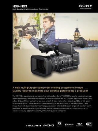 HXR-NX3
High Quality 3CMOS Handheld Camcorder
A new multi-purpose camcorder offering exceptional image
Quality ready to maximize your creative potential as a producer.
The HXR-NX3 is a professional camcorder that features Sony Exmor™ 3CMOS Sensors for outstanding image
quality. Dual media slots allow simultaneous or relay recording in AVCHD 2.0 (1080 50p) format. There’s also
a Slow & Quick Motion feature that achieves smooth 2x slow motion when recording at 25p, or 50x quick
motion recorded at 1 frame per second when recording at 50p. In addition to 20x optical zoom, Clear
Image Zoom with Super Resolution Technology provides an extended 40x zoom range with excellent clarity
and detail. A built-in LED video light, Wi-Fi/NFC remote control capability, and a 3.5 inch LCD panel for
enhanced viewing add to the versatility of this multi-purpose camcorder.
 