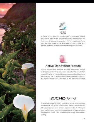 GPS
A built-in global positioning system (GPS) locator allows satellite
navigation data to be recorded directly onto footage for
reference or posting on popular internet mapping systems.
GPS data can be invaluable when searching for footage or to
provide evidence of where and when footage was recorded.




      Active SteadyShot Feature
Active SteadyShot ® feature is a new, enhanced image
stabilization system that provides a powerful shake-reduction
capability, vital for handheld usage. Additional stabilization is
provided by the increased optical lens coverage area and
by improved detection with state-of-the-art compensation




                                      Format
The revolutionary AVCHD™ recording format, which utilizes
the MPEG-4, AVC/H.264 video codec, allows users to record
HD video footage onto random access media. Its intelligent
and sophisticated algorithm makes AVCHD a highly efficient
compression format ideal for memory recording and IT-based
editing.

                                                                 5
 