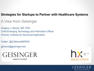 Strategies for Startups to Partner with Healthcare Systems
A View from Geisinger
Gregory J. Moore, MD, PhD
Chief Emerging Technology and Informatics Officer
Director, Institute for Advanced Application
Twitter: @GJMooreMDPhD
gjmoore@geisinger.edu
 