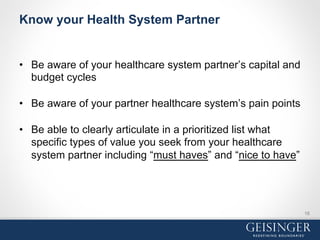 Know your Health System Partner
•  Be aware of your healthcare system partner’s capital and
budget cycles
•  Be aware of your partner healthcare system’s pain points
•  Be able to clearly articulate in a prioritized list what
specific types of value you seek from your healthcare
system partner including “must haves” and “nice to have”
16
 