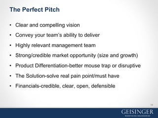 The Perfect Pitch
•  Clear and compelling vision
•  Convey your team’s ability to deliver
•  Highly relevant management team
•  Strong/credible market opportunity (size and growth)
•  Product Differentiation-better mouse trap or disruptive
•  The Solution-solve real pain point/must have
•  Financials-credible, clear, open, defensible
18
 