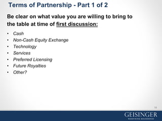 Terms of Partnership - Part 1 of 2
Be clear on what value you are willing to bring to
the table at time of first discussion:
•  Cash
•  Non-Cash Equity Exchange
•  Technology
•  Services
•  Preferred Licensing
•  Future Royalties
•  Other?
19
 